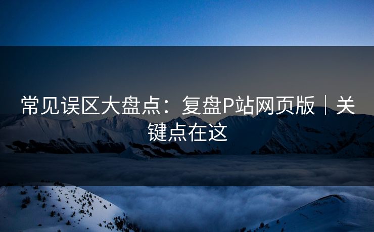 常见误区大盘点：复盘P站网页版｜关键点在这