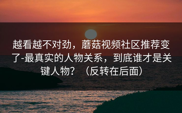 越看越不对劲，蘑菇视频社区推荐变了-最真实的人物关系，到底谁才是关键人物？（反转在后面）
