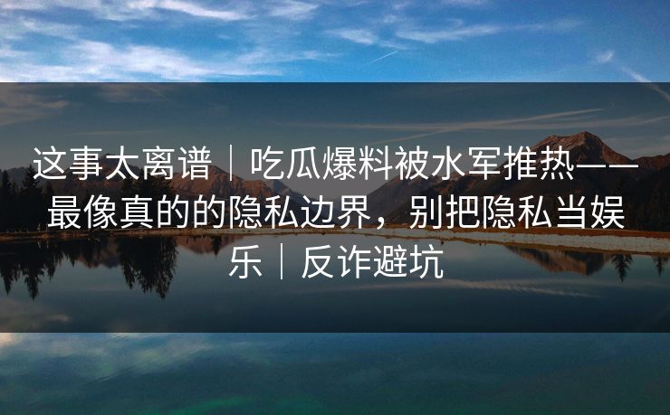 这事太离谱｜吃瓜爆料被水军推热——最像真的的隐私边界，别把隐私当娱乐｜反诈避坑