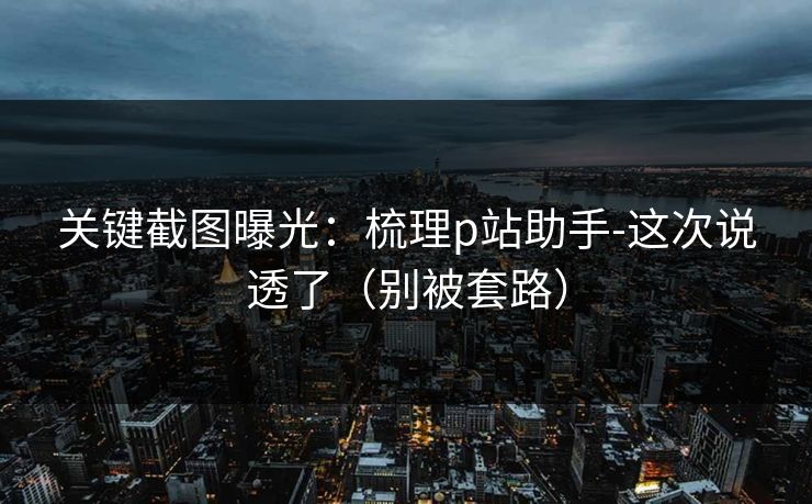 关键截图曝光：梳理p站助手-这次说透了（别被套路）