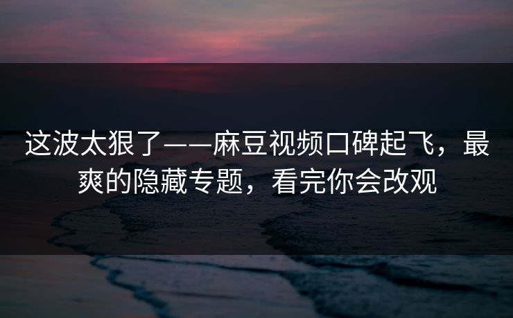 这波太狠了——麻豆视频口碑起飞，最爽的隐藏专题，看完你会改观
