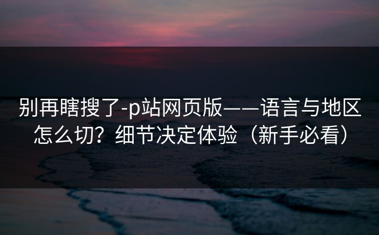 别再瞎搜了-p站网页版——语言与地区怎么切？细节决定体验（新手必看）