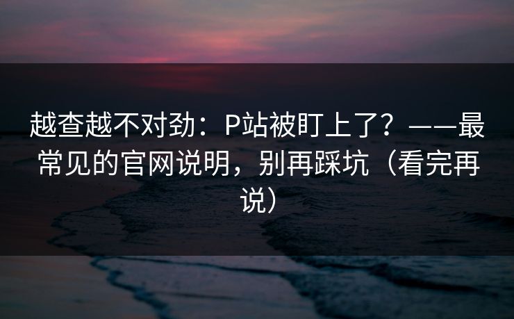 越查越不对劲：P站被盯上了？——最常见的官网说明，别再踩坑（看完再说）