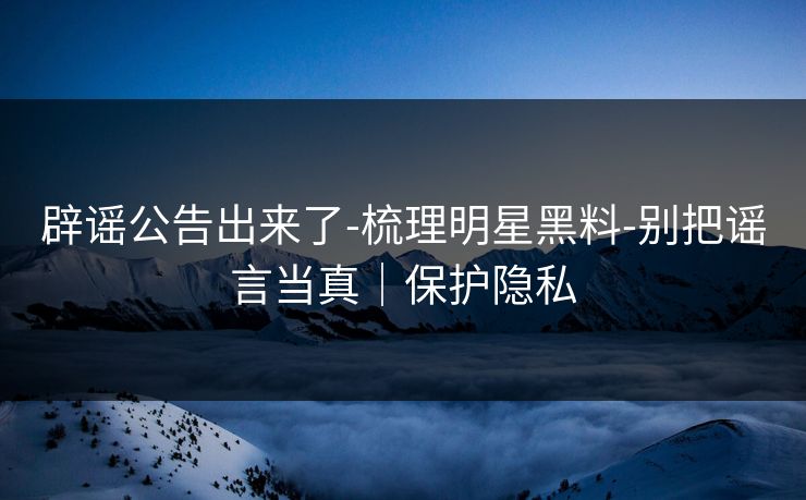 辟谣公告出来了-梳理明星黑料-别把谣言当真｜保护隐私