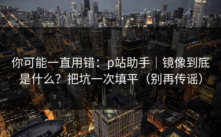 你可能一直用错：p站助手｜镜像到底是什么？把坑一次填平（别再传谣）
