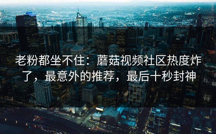 老粉都坐不住：蘑菇视频社区热度炸了，最意外的推荐，最后十秒封神