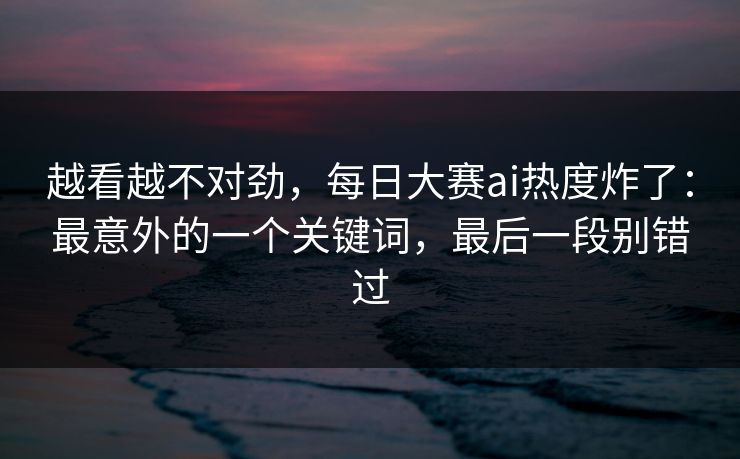 越看越不对劲，每日大赛ai热度炸了：最意外的一个关键词，最后一段别错过