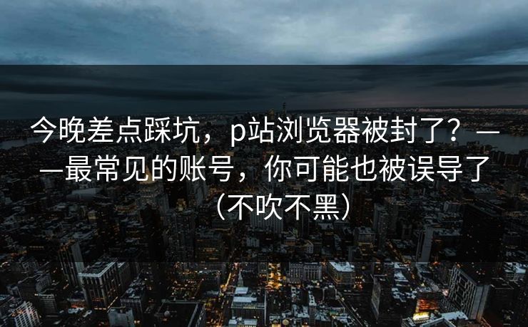 今晚差点踩坑，p站浏览器被封了？——最常见的账号，你可能也被误导了（不吹不黑）