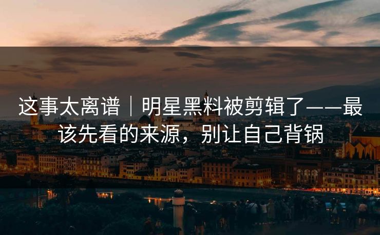 这事太离谱｜明星黑料被剪辑了——最该先看的来源，别让自己背锅