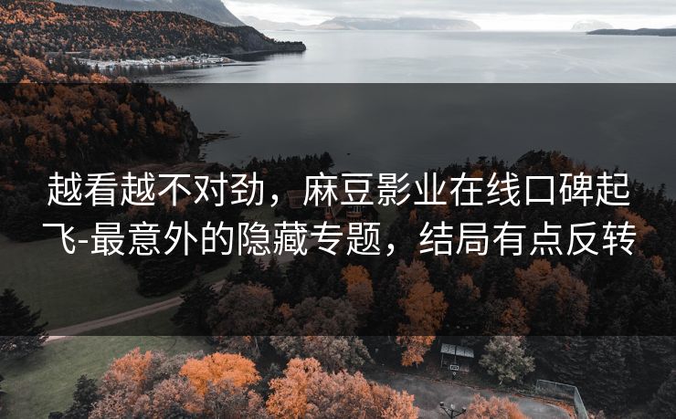 越看越不对劲，麻豆影业在线口碑起飞-最意外的隐藏专题，结局有点反转
