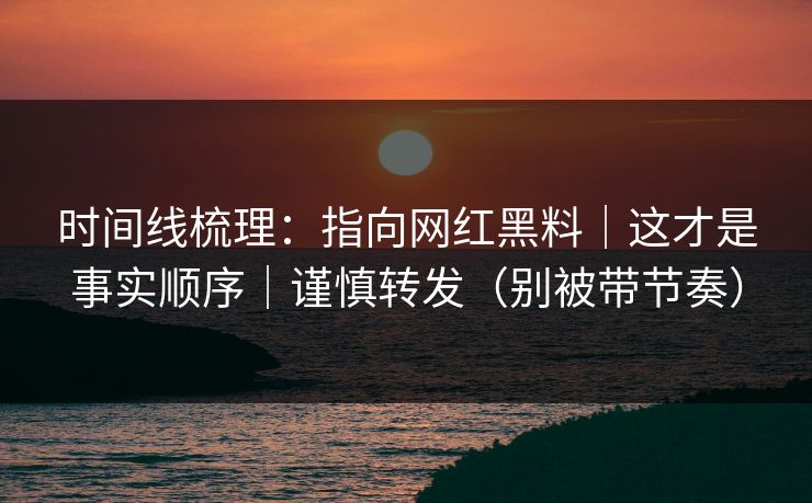 时间线梳理：指向网红黑料｜这才是事实顺序｜谨慎转发（别被带节奏）
