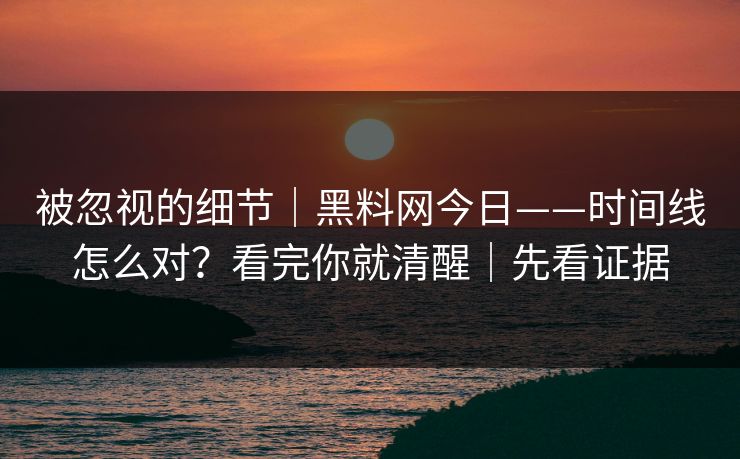 被忽视的细节｜黑料网今日——时间线怎么对？看完你就清醒｜先看证据