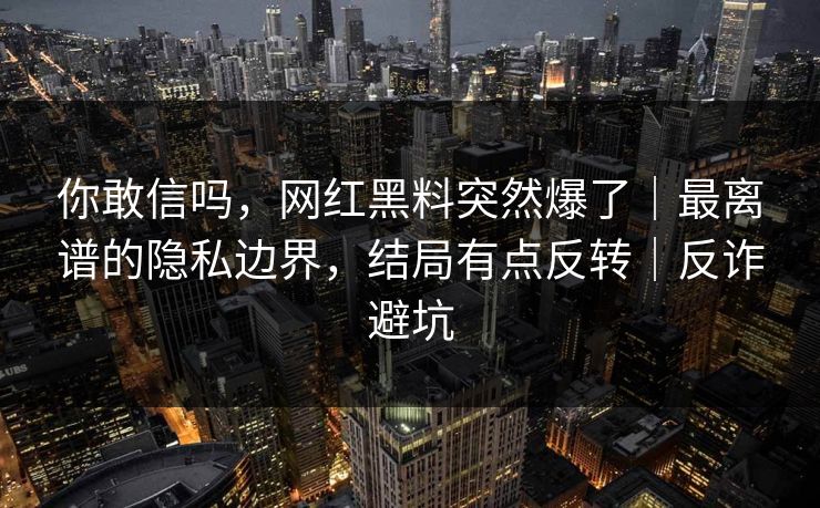 你敢信吗，网红黑料突然爆了｜最离谱的隐私边界，结局有点反转｜反诈避坑