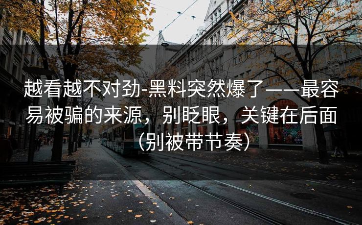 越看越不对劲-黑料突然爆了——最容易被骗的来源，别眨眼，关键在后面（别被带节奏）