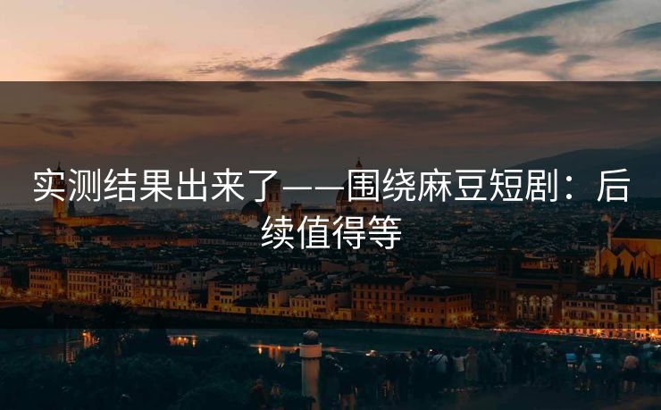 实测结果出来了——围绕麻豆短剧：后续值得等