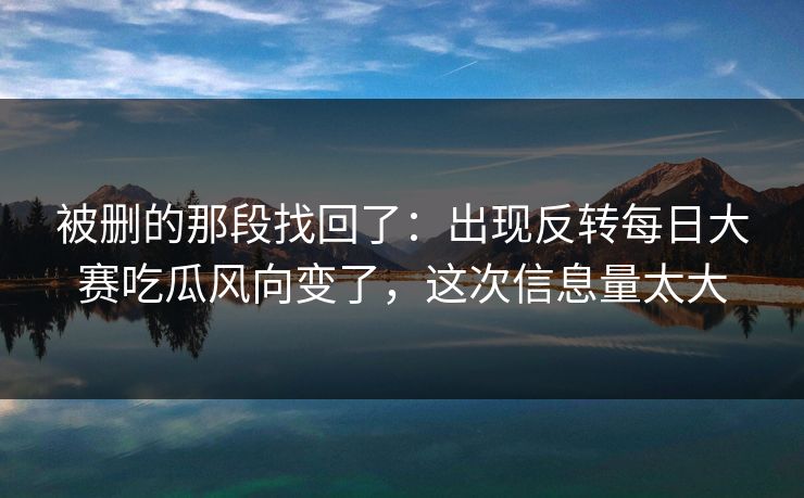 被删的那段找回了：出现反转每日大赛吃瓜风向变了，这次信息量太大