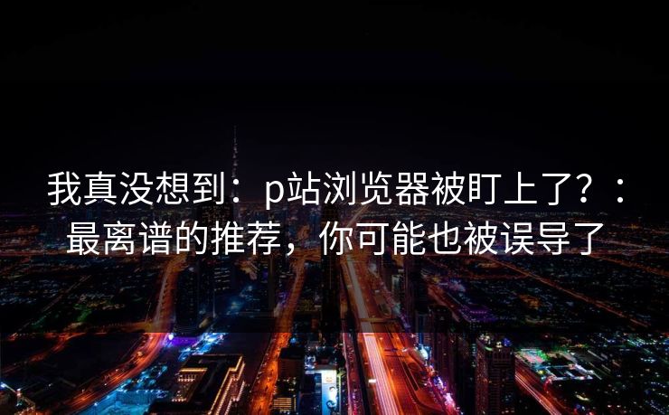 我真没想到：p站浏览器被盯上了？：最离谱的推荐，你可能也被误导了