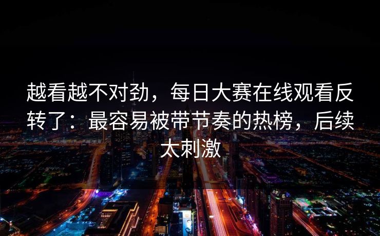 越看越不对劲，每日大赛在线观看反转了：最容易被带节奏的热榜，后续太刺激