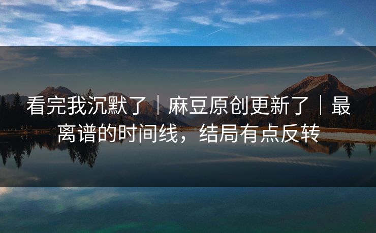 看完我沉默了｜麻豆原创更新了｜最离谱的时间线，结局有点反转