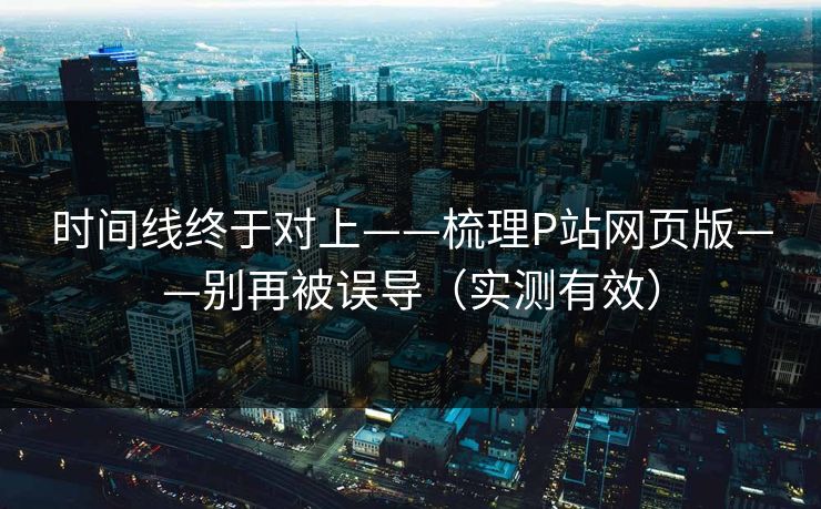 时间线终于对上——梳理P站网页版——别再被误导（实测有效）