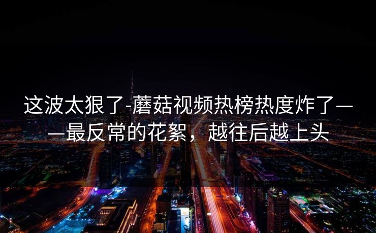 这波太狠了-蘑菇视频热榜热度炸了——最反常的花絮，越往后越上头