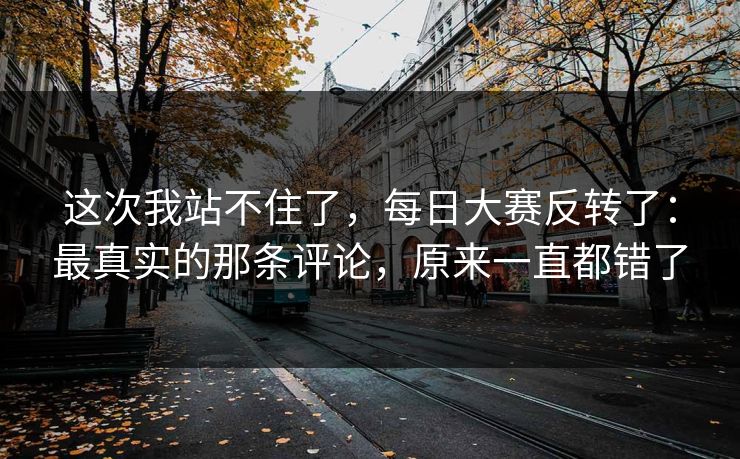 这次我站不住了，每日大赛反转了：最真实的那条评论，原来一直都错了