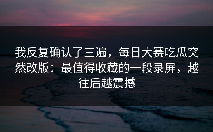 我反复确认了三遍，每日大赛吃瓜突然改版：最值得收藏的一段录屏，越往后越震撼