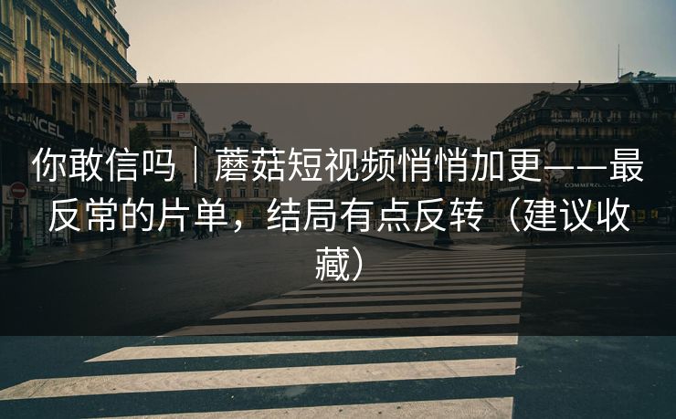 你敢信吗｜蘑菇短视频悄悄加更——最反常的片单，结局有点反转（建议收藏）