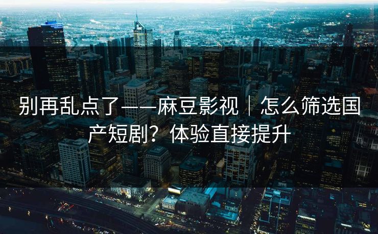 别再乱点了——麻豆影视｜怎么筛选国产短剧？体验直接提升