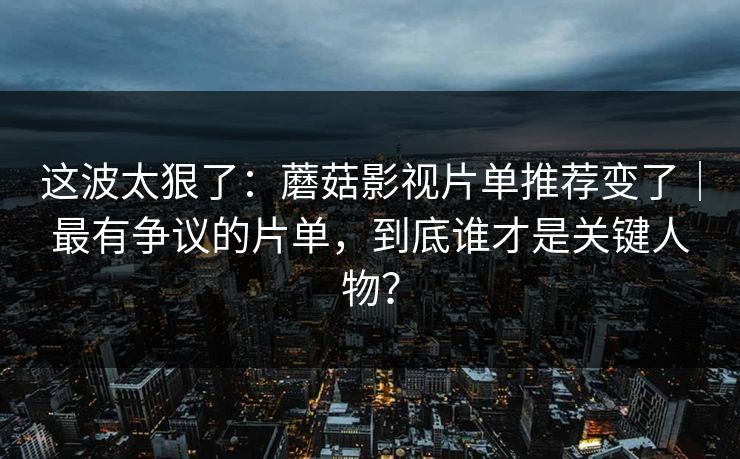 这波太狠了：蘑菇影视片单推荐变了｜最有争议的片单，到底谁才是关键人物？