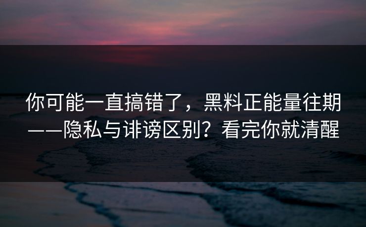 你可能一直搞错了，黑料正能量往期——隐私与诽谤区别？看完你就清醒