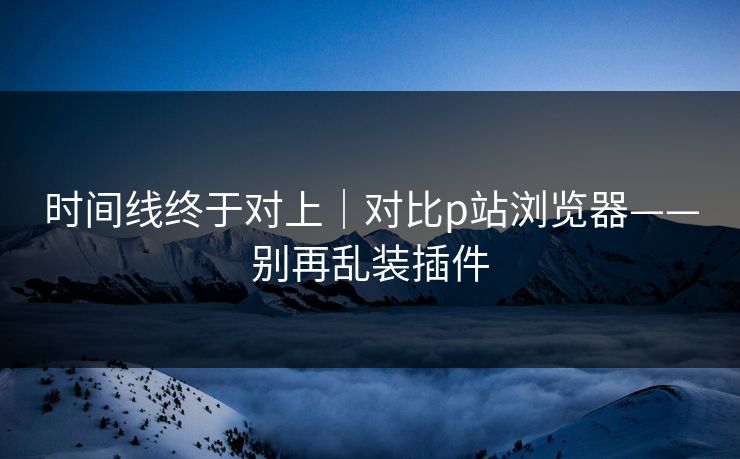 时间线终于对上｜对比p站浏览器——别再乱装插件