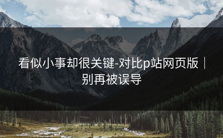 看似小事却很关键-对比p站网页版｜别再被误导