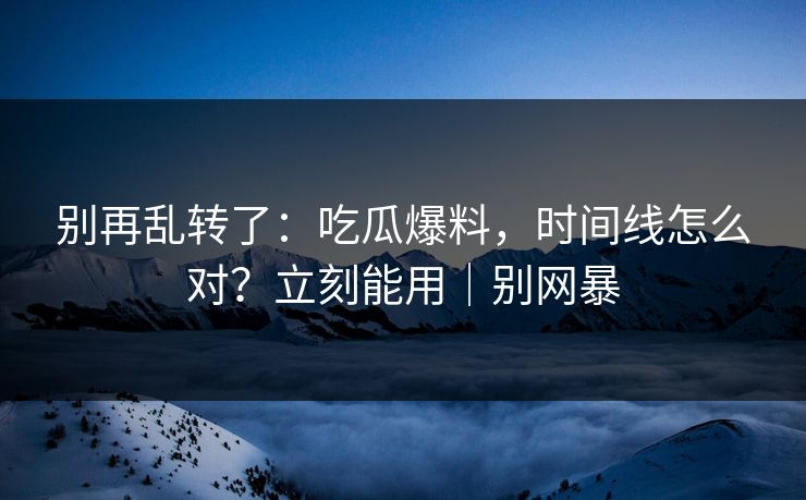 别再乱转了：吃瓜爆料，时间线怎么对？立刻能用｜别网暴