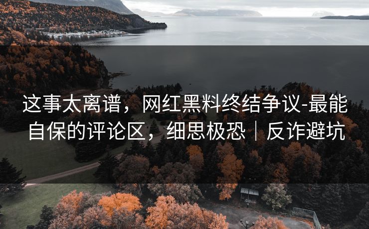 这事太离谱，网红黑料终结争议-最能自保的评论区，细思极恐｜反诈避坑
