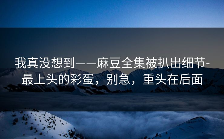 我真没想到——麻豆全集被扒出细节-最上头的彩蛋，别急，重头在后面