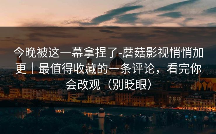 今晚被这一幕拿捏了-蘑菇影视悄悄加更｜最值得收藏的一条评论，看完你会改观（别眨眼）