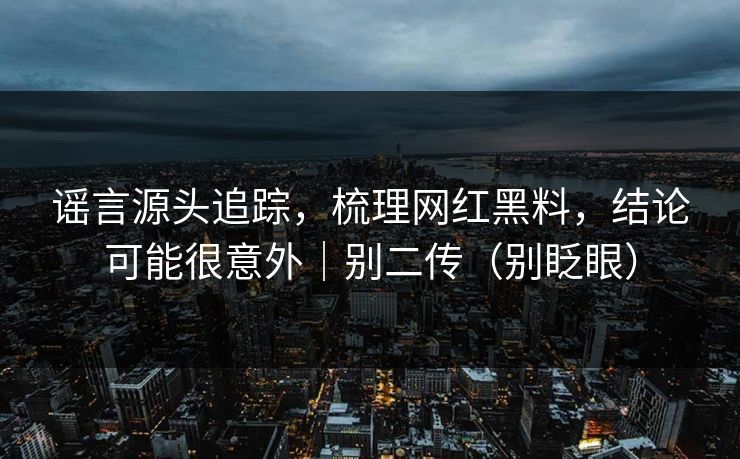 谣言源头追踪，梳理网红黑料，结论可能很意外｜别二传（别眨眼）