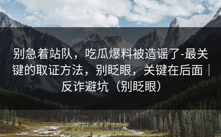 别急着站队，吃瓜爆料被造谣了-最关键的取证方法，别眨眼，关键在后面｜反诈避坑（别眨眼）