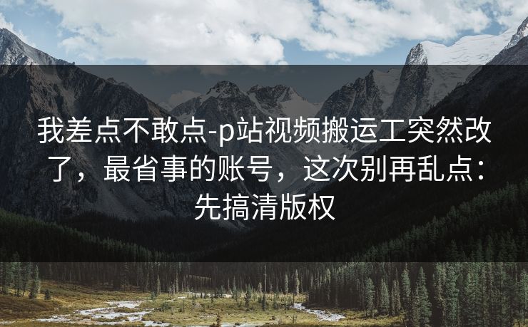 我差点不敢点-p站视频搬运工突然改了，最省事的账号，这次别再乱点：先搞清版权