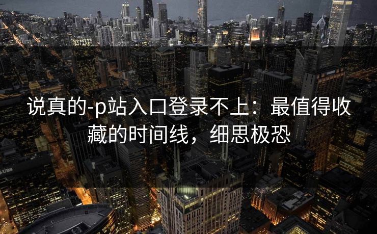 说真的-p站入口登录不上：最值得收藏的时间线，细思极恐