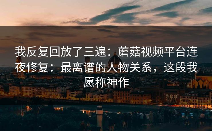 我反复回放了三遍：蘑菇视频平台连夜修复：最离谱的人物关系，这段我愿称神作