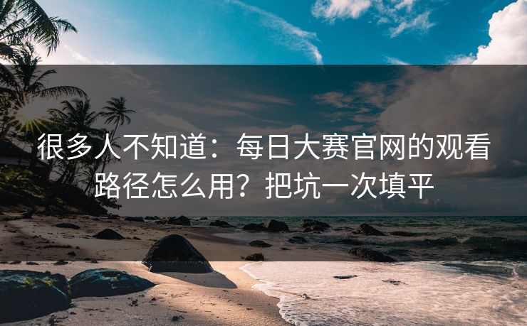 很多人不知道：每日大赛官网的观看路径怎么用？把坑一次填平