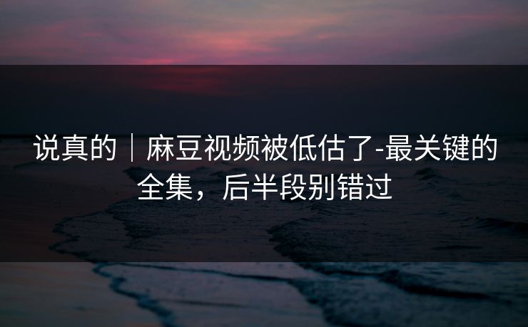 说真的｜麻豆视频被低估了-最关键的全集，后半段别错过