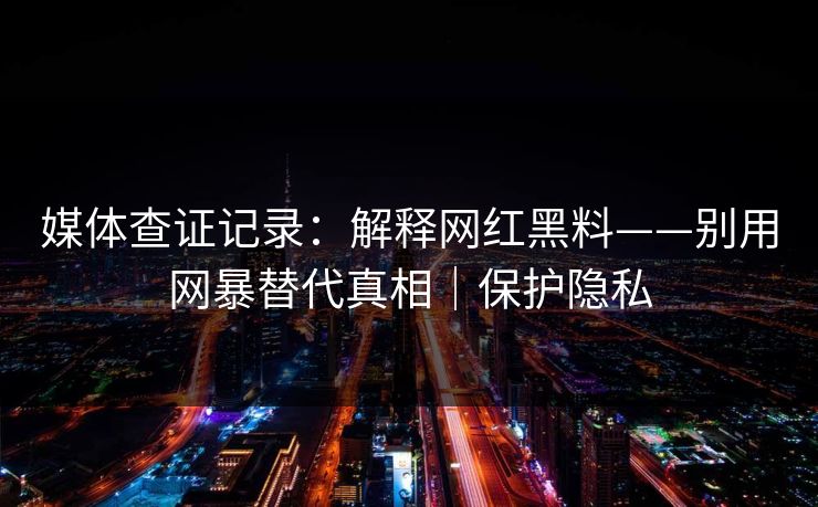 媒体查证记录:解释网红黑料——别用网暴替代真相|保护隐私 媒体查证记录:解释网红黑料——别用网暴替代真相|保护隐私