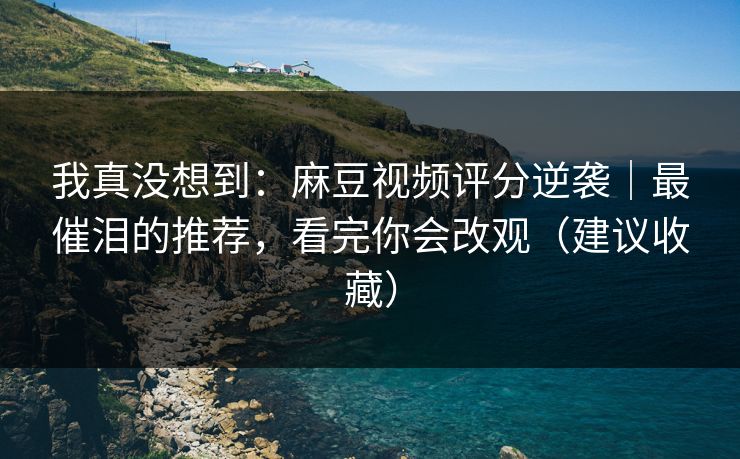 我真没想到:麻豆视频评分逆袭|最催泪的推荐,看完你会改观(建议收藏) 我真没想到:麻豆视频评分逆袭|最催泪的推荐,看完你会改观(建议收藏)