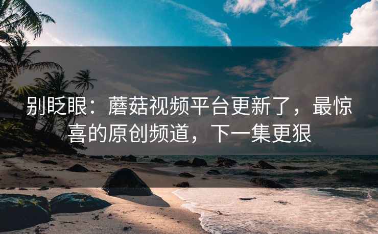 别眨眼:蘑菇视频平台更新了,最惊喜的原创频道,下一集更狠 别眨眼:蘑菇视频平台更新了,最惊喜的原创频道,下一集更狠