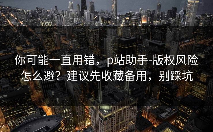 你可能一直用错，p站助手-版权风险怎么避？建议先收藏备用，别踩坑