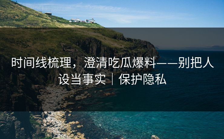 时间线梳理，澄清吃瓜爆料——别把人设当事实｜保护隐私