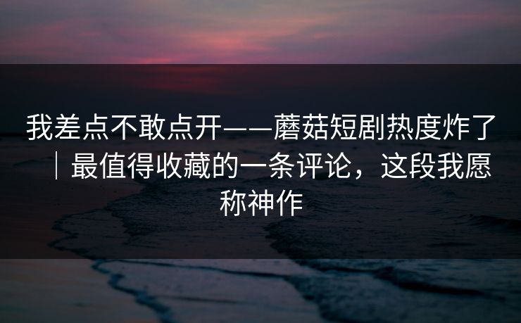 我差点不敢点开——蘑菇短剧热度炸了｜最值得收藏的一条评论，这段我愿称神作